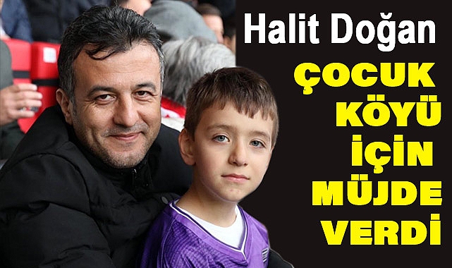 HALİT DOĞAN'DAN ÇOCUK KÖYÜ MÜJDESİ
