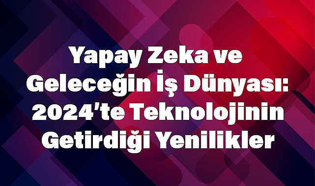 Yapay Zeka ve Geleceğin İş Dünyası: 2024’te Teknolojinin Getirdiği Yenilikler