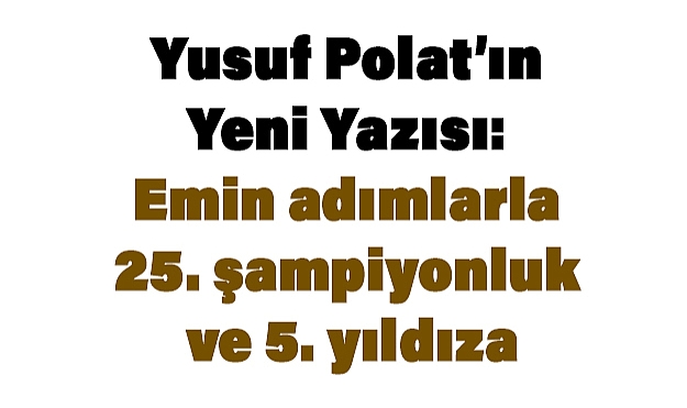Yusuf Polat’ın Yeni Yazısı: Emin adımlarla 25. şampiyonluk ve 5. yıldıza