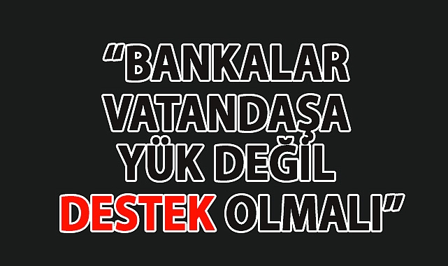 BANKALAR VATANDAŞA YÜK DEĞİL DESTEK OLMALI