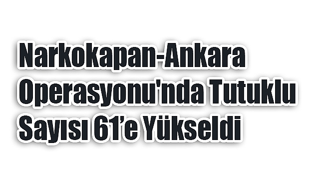 Narkokapan-Ankara Operasyonu'nda Tutuklu Sayısı 61’e Yükseldi