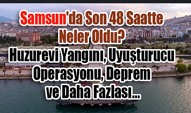 Samsun'da Son 48 Saatte Neler Oldu? Huzurevi Yangını, Uyuşturucu Operasyonu, Deprem ve Daha Fazlası
