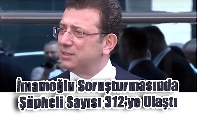 İmamoğlu Soruşturmasında Şüpheli Sayısı 312'ye Ulaştı