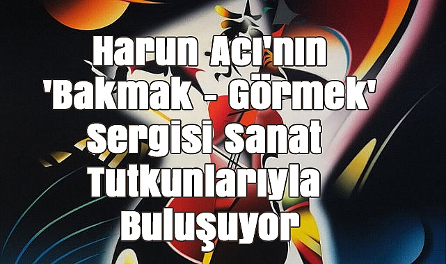Harun Acı'nın 'Bakmak - Görmek' Sergisi Sanat Tutkunlarıyla Buluşuyor