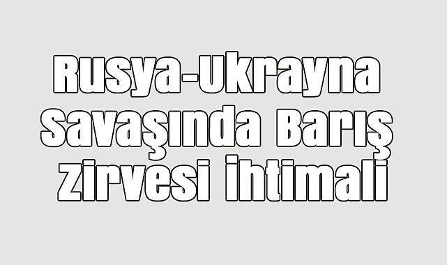 Rusya-Ukrayna Savaşında Barış Zirvesi İhtimali
