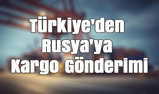 Türkiye'den Rusya'ya Kargo Gönderimi