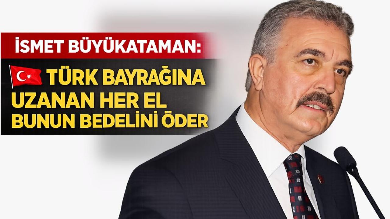 İsmet Büyükataman: ‘Türk bayrağına uzanan her el bunun bedelini öder’